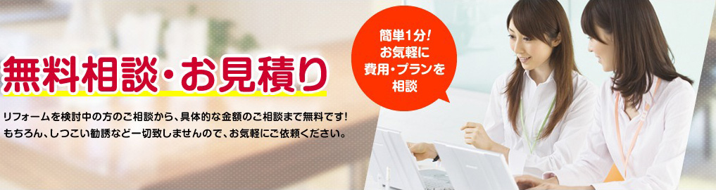 無料相談･お見積りリフォームを検討中の方のご相談から、具体的な金額のご相談まで無料です！もちろん、しつこい勧誘など一切致しませんので、お気軽にご依頼ください。