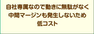 自社専属なので動きに無駄が無く中間マージンも発生しないため低コスト