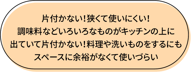 片付かない!狭くて使いにくい!調味料など色いっろなものがキッチンの上に出ていて片付かない 料理や洗い物をするにもスペースに余裕がなくて使いづらい