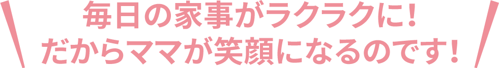 毎日の家事がラクラクに!だからママが笑顔になるのです!