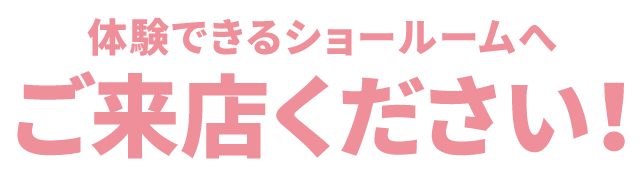 体験できるショールームへ ご来店ください!