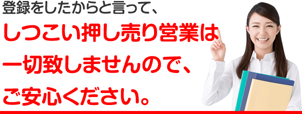 登録したからと言って、しつこい押し売り営業は一切いたしませんので、ご安心ください。